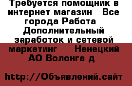 Требуется помощник в интернет-магазин - Все города Работа » Дополнительный заработок и сетевой маркетинг   . Ненецкий АО,Волонга д.